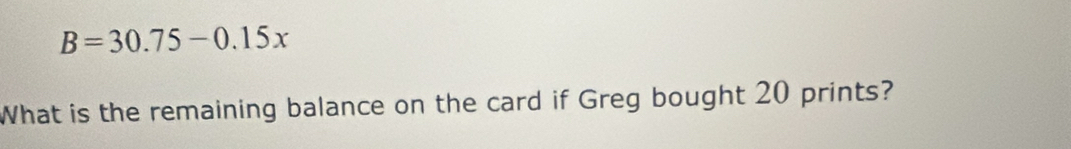 B=30.75-0.15x
What is the remaining balance on the card if Greg bought 20 prints?