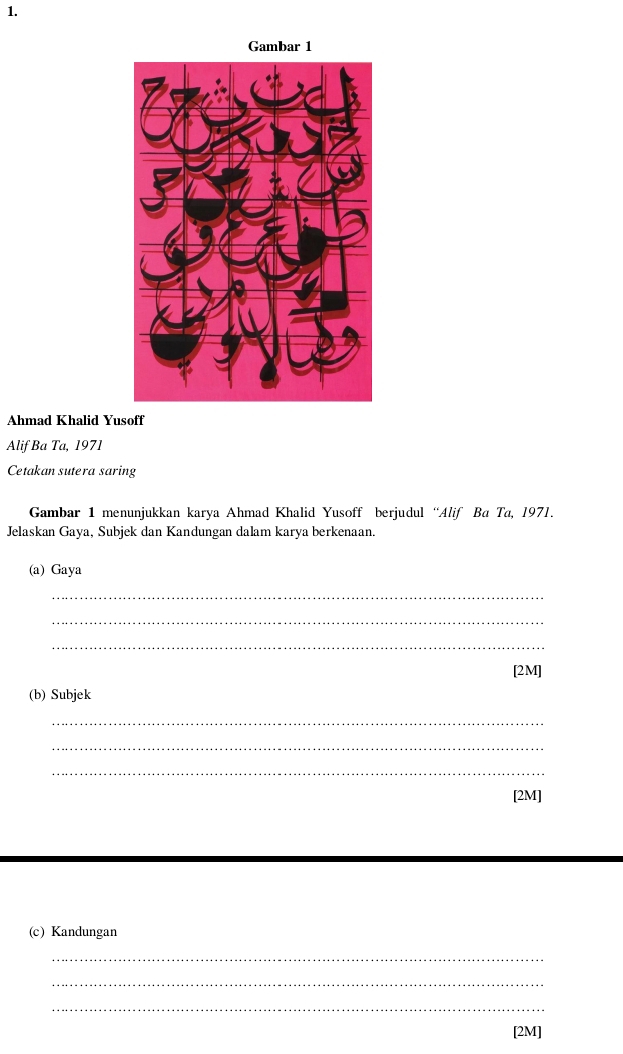 Gambar 1 
Ahmad Khalid Yusoff 
Alif Ba Ta, 1971 
Cetakan sutera saring 
Gambar 1 menunjukkan karya Ahmad Khalid Yusoff berjudul “Alif Ba Ta, 1971. 
Jelaskan Gaya, Subjek dan Kandungan dalam karya berkenaan. 
(a) Gaya 
_ 
_ 
_ 
[2M] 
(b) Subjek 
_ 
_ 
_ 
[2M] 
(c) Kandungan 
_ 
_ 
_ 
[2M]