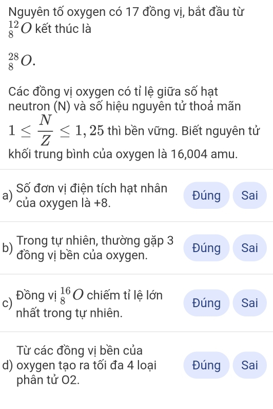 Nguyên tố oxygen có 17 đồng vị, bắt đầu từ
_8^((12)O kết thúc là
_8^(28)O. 
Các đồng vị oxygen có tỉ lệ giữa số hạt
neutron (N) và số hiệu nguyên tử thoả mãn
1≤ frac N)Z≤ 1, ,25 6 thì bền vững. Biết nguyên tử
khối trung bình của oxygen là 16,004 amu.
a) Số đơn vị điện tích hạt nhân Đúng Sai
của oxygen là +8.
b) Trong tự nhiên, thường gặp 3 Đúng Sai
đồng vị bền của oxygen.
c) Đồng vị _8^(16)O chiếm tỉ lệ lớn Đúng Sai
nhất trong tự nhiên.
Từ các đồng vị bền của
d) oxygen tạo ra tối đa 4 loại Đúng Sai
phân tử O2.