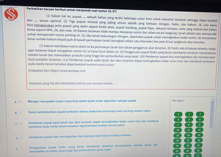 Perhatikan bacaan berikut untuk menjawab soal nomor 31-37!
(1) Dalam hal ini, pupuk ... sebuah bahan yang terdiri beberapa unsur hara untuk menutrisi tanaman sehingga dapat tumbuh
dan ... secara optimal. (2) Tiga pupuk mineral yang paling umum adalah yang berbasis nitrogen, fosfor, dan kalium. (3) Lalu kamu
bisa menggunakan jenis pupuk yang alami seperti fosfat alam, pupuk kandang, pupuk hijau, ataupun kompos, serta yang terbuat dari bahan
kimia seperti NPK, ZA, dan urea. (4) Karena tanaman tidak mampu menyerap nutrisi dari udara secara langsung, tanah adalah satu-satunya alat
untuk memperoleh nutrisi penting ini. (5) Jika tanah kekurangan nitrogen, diperlukan pupuk untuk meningkatkan kadar nutrisi. (6) Konsentrasi
besar sumber kalium terjadi jauh di bawah permukaan tanah (seringkali sekitar satu kilometer) dan jauh di luar jangkauan akar tanaman.
(7) Kalium membawa nutrisi alami ini ke permukaan tanah dan dalam genggaman akar tanaman. (8) Fosfor ada di batuan tertentu, tetapi
agar tanaman dapat mengakses nutrisi ini, ia harus larut dalam air. (9) Penggunaan pupuk fosfor yang benar membantu tanaman menyerapnya
melalui tanah dan memastikan produksi yang tinggi dan pertumbuhan yang cepat. (10) Pemberian pupuk bisa meningkatkan dan mempercepat
hasil produksi tanaman. (11) Pemberian pupuk pada tanah dan akar tanaman dapat meningkatkan kadar unsur hara dan membuat tumbuhan
pada media tanam tersebut dapat kembali tumbuh secara subur.
Diadaptasi dari: https://www.kompas.com
Simpulan yang PALING DIDUKUNG oleh bacaan tersebut adalah ....
A. Nitrogen merupakan unsur terpenting dalam tanah untuk digunakan sebagai pupuk. Navigasi :
B. Tanah membutuhkan pupuk tambahan karena tidak bisa menyerap unsur penting melalui udara.
1 2 3
Pemberian pupuk pada tanah dan akar tanaman dapat meningkatkan kadar unsur hara dan membuat 4 s
tumbuhan pada media tanam tersebut dapat kembali tumbuh secara subur. 7 9
10 12
D Pemberian pupuk bisa meningkatkan dan mempercepat hasil produksi tanaman.
13 14 15
16 17 18
E. Penggunaan pupuk fosfor yang benar membantu tanaman menyerapnya melalui tanah dan 19 20 21
memastikan produksi yang tinggi dan pertumbuhan yang cepat.
22 23 24
25 26 27