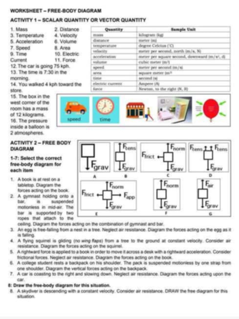 WORKSHEET - FREE-BODY DIAGRAM
ACTIVITY 1 - SCALAR QUANTITY OR VECTOR QUANTITY
1. Mass 2. Distance
3. Temperature 4. Velocity
5. Acceleration 6. Volume
7. Speed 8. Area
9. Time 10. Electric
Current 11. Force
12. The car is going 75 kph.
13. The time is 7:30 in the
morning. 
14. You walked 4 kph toward th
store. 
15. The box in the
west corner of the
room has a mass
of 12 kilograms.
16. The pressure speed time
inside a balloon is
2 atmospheres.
ACTIvITy 2 - FREE BOD
DIAGRAM
1-7: Select the correct
free-body diagram for 
each item
1. A book is at rest on a 
tabletop. Diagram the 
forces acting on the boo
2. A gymnast holding ont
bar. is suspen
motionless in mid-air. 
bar is  supported by , 
ropes that attach to 
celling. Diagram the forces acting on the combination of gymnast and bar.
3. An egg is free-falling from a nest in a tree. Neglect air resistance. Diagram the forces acting on the egg as it
is faiting
4. A flying squirel is gliding (no wing flaps) from a tree to the ground at constant velocity. Consider air
resistance. Diagram the forces acting on the squirrel.
5. A rightward force is applied to a book in order to move it across a desk with a rightward acceleration. Consider
frictional forces. Neglect air resistance. Diagram the forces acting on the book.
6. A college student rests a backpack on his shoulder. The pack is suspended motoniess by one strap from
one shoulder. Diagram the vertical forces acting on the backpack.
7. A car is coasting to the right and slowing down. Neglect air resistance. Diagram the forces acting upon the
car.
8: Draw the free-body diagram for this situation.
8. A skydiver is descending with a constant velocity. Consider air resistance. DRAW the free diagram for this
situation