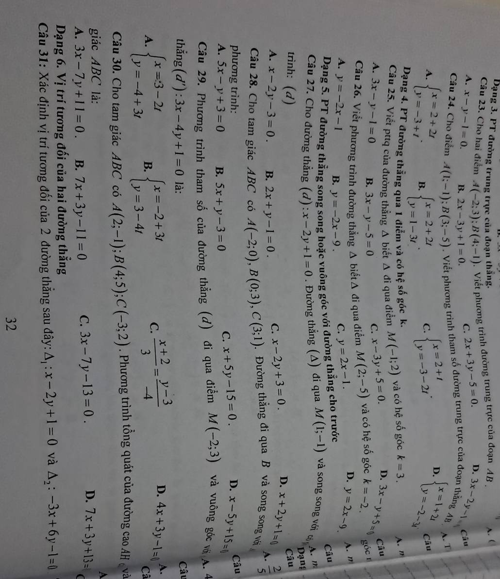 Dạng 3. PT đường trung trực của đoạn thắng.
Câu 23. Cho hai điểm A(-2;3);B(4;-1).  Viết phương trình đường trung trực của đoạn AB  . A. (
D.
A. x-y-1=0. B. 2x-3y+1=0.
C. 2x+3y-5=0. 3x-2y-1
Câu 24. Cho điểm A(1;-1);B(3;-5). Viết phương trình tham số đường trung trực của đoạn thẳng AB Câu
A. beginarrayl x=2+2t y=-3+tendarray. . B. beginarrayl x=2+2t y=1-3tendarray. .
C. beginarrayl x=2+t y=-3-2tendarray. . D. beginarrayl x=1+2i y=-2-3iendarray. A. T
Câu
Dạng 4. PT đường thẳng qua 1 điễm và có hệ số góc k.
Câu 25. Viết pttq của đường thẳng Δ biết △ đi qua điểm M(-1;2) và có hệ số góc k=3.
A. n
A. 3x-y-1=0 B. 3x-y-5=0
C. x-3y+5=0. D.
góc 1
Câu 26. Viết phương trình đường thẳng Δ biết △ di qua điểm M(2;-5) và có hệ số góc k=-2. 3x-y+5=0 Câu
D.
A. y=-2x-1 B. y=-2x-9.
C. y=2x-1. y=2x-9. A. n
Dạng 5. PT đường thẳng song song hoặc vuông góc với đường thẳng cho trước
Câu
Câu 27. Cho đường thẳng (d): :x-2y+1=0. Đường thẳng (Δ) đi qua M(1;-1) và song song với có A. m
Dạng
trình: (d) Câu
A. x-2y-3=0. B. 2x+y-1=0.
C. x-2y+3=0. D. x+2y+1=0
A.
Câu 28. Cho tam giác ABC có A(-2;0),B(0;3),C(3;1) Đường thẳng đi qua B và song song với  2/5 
phương trình: x+5y-15=0.
D. x-5y+15=0 Câu
A. 5x-y+3=0 B. 5x+y-3=0
C.
Câu 29. Phương trình tham số của đường thẳng (d) đi qua điểm M(-2;3) và vuông góc với A. 4
thẳng (d') ^· . 3x-4y+1=0 là: Câu
C.  (x+2)/3 = (y-3)/-4  D. 4x+3y-1=0 A.
A. beginarrayl x=3-2t y=-4+3tendarray. B. beginarrayl x=-2+3t y=3-4tendarray. Câ
Câu 30. Cho tam giác ABC có A(2;-1);B(4;5);C(-3;2). Phương trình tổng quát của đường cao AH c và
A
giác ABC là:
D.
C. 3x-7y-13=0. 7x+3y+13=
A. 3x-7y+11=0. B. 7x+3y-11=0 (
Dạng 6. Vị trí tương đối của hai đường thẳng
Câu 31: Xác định vị trí tương đối của 2 đường thẳng sau đây: △ _1:x-2y+1=0 và △ _2:-3x+6y-1=0
32