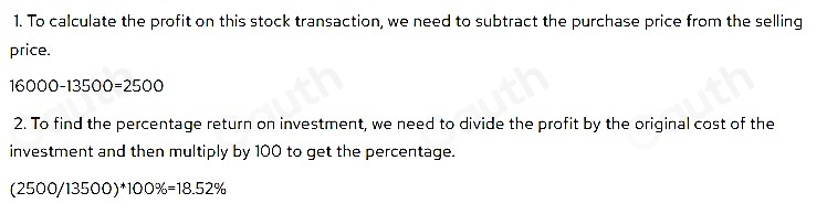 1. To calculate the profit on this stock transaction, we need to subtract the purchase price from the selling 
price.
16000-13500=2500
2. To find the percentage return on investment, we need to divide the profit by the original cost of the 
investment and then multiply by 100 to get the percentage.
(2500/13500)*100% =18.52%