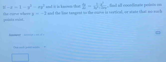 If -x=1-y^3-xy^2 and it is known that  dy/dx = (1-y^2)/3y^2+2xy  , find all coordinate points on
the curve where y=-2 and the line tangent to the curve is vertical, or state that no such
points exist.
Answer Attempt 1 out of 2
One such point exists.