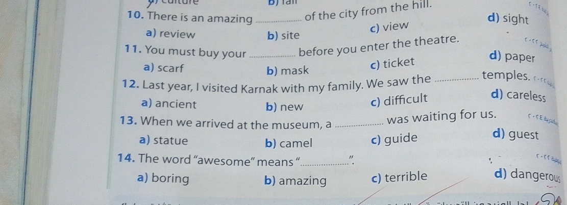 bjian
10. There is an amazing _of the city from the hill.

d) sight
a) review b) site
c) view
11. You must buy your _before you enter the theatre.

a) scarf
b) mask
c) ticket
d) paper
12. Last year, I visited Karnak with my family. We saw the _temples om
a) ancient b) new
c) difficult
d) careless
was waiting for us. T · T É é pida
13. When we arrived at the museum, a _d) guest
a) statue b) camel c) guide
14. The word “awesome” means “_ "
a) boring b) amazing c) terrible
d) dangerous