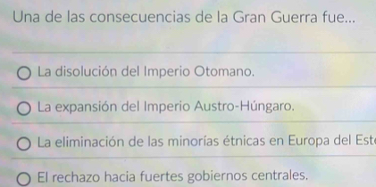 Una de las consecuencias de la Gran Guerra fue...
La disolución del Imperio Otomano.
La expansión del Imperio Austro-Húngaro.
La eliminación de las minorías étnicas en Europa del Este
El rechazo hacia fuertes gobiernos centrales.