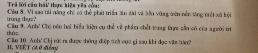 Trả lời câu hỏi/ thực hiện yêu cầu: 
Câu 8. Vì sao tài năng chỉ có thể phát triển lâu dài và bền vững trên nền tảng một xã hội 
trung thực? 
Câu 9. Anh/ Chị nêu hai biểu hiện cụ thể về phẩm chất trung thực cần có của người trí 
thức. 
Câu 10. Anh/ Chj rút ra được thông điệp tích cực gì sau khi đọc văn bản? 
II. VIÉT (4.0 điểm)