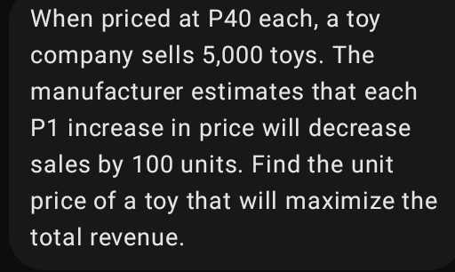 When priced at P40 each, a toy 
company sells 5,000 toys. The 
manufacturer estimates that each
P1 increase in price will decrease 
sales by 100 units. Find the unit 
price of a toy that will maximize the 
total revenue.