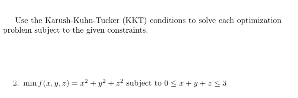 Use the Karush-Kuhn-Tucker (KKT) conditions to solve each optimization
problem subject to the given constraints.
2. min f(x,y,z)=x^2+y^2+z^2 subject to 0≤ x+y+z≤ 3