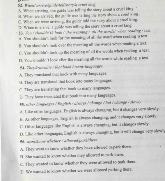 When/ arrive/guide/tell/story/a cruel king.
A. When arriving, the guide was telling the story about a cruel king.
B. When we arrived, the guide was telling the story about a cruel king..
C. When we were arriving, the guide told the story about a cruel king.
D. When to arrive, a guide was telling the story about a cruel king.
53. You / shouldn't/ look / the meaning / all the words/ when reading / text.
A. You shouldn’t look for the meaning of all the word when reading a text.
B. You shouldn’t look over the meaning all the words when reading a text.
C. You shouldn’t look up the meaning of all the words when reading a text.
D. You shouldn’t look after the meaning all the words while reading a text.
54. They/translate / that book / many languages.
A. They translated that book with many languages.
B. They are translated that book into many languages.
C. They are translating that book to many languages.
D. They have translated that book into many languages.
55, other languages / English / always / change / but / change / slowly
A. Like other languages, English is always changing, but it changes very slowly.
B. As other languages, English is always changing, and it changes very slowly.
C. Other languages like English is always changing, but it changes slowly.
D. Like other languages, English is always changing, but it will change very slowly
56. want/know whether / allowed/park/there
A. They want to know whether they have allowed to park there.
B. She wanted to know whether they allowed to park there.
C. They wanted to know whether they were allowed to park there.
D. We wanted to know whether we were allowed parking there.