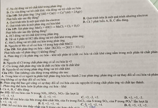 C. Na chỉ đồng vai trò chất khứ trong phán ứng.
D. Clo vừa đóng vai trò chất khứ, vữa đóng vai trò chất oxỉ hóa.
Câu 148: Xét phản ứng: 2Ag^+(dd)+Cu(r)to Cu^(2+)(dd)+2Ag(r)
Phát biểu nào sau đây đũng?
A. Quá trình trên là một quá trình thu electron B. Quá trình trên là một quá trình nhường electron
C. Quá trình trên là một phản ứng oxỉ hóa khứ. D. Cả 3 phát biểu A, B, C đều đúng.
Câu 149: Xét phân ứng: MnO_2+4HClto MnCl_2+Cl_2+H_2O
Phát biểu não sau đây không đùng?
A. HCl đồng vai trò chất khữ trong phán ứng.
B. Tất cả 4 phần tử HCI đều đóng vai trò chất khử trong phản ứng.
C. MnO_2 đồng vai trò chất oxỉ hóa trong phản ứng.
D. Nguyên tử Mn có số ơxi hóa +4 trong hợp chất MnO2
Cầu 150: Xét phản ứng ơxỉ hóa - khứ: 2KClO_3to 2KCl+3O_2(1)
Phát biểu nào về phản ứng (1) không đũng?
A. Phán ứng (1) là phân ứng oxi hóa - khữ nội phân tử (chất oxi hóa và chất khứ cùng nằm trong một phân tử chất phân
ứng)
B. Nguyên tố Cl trong chất phản ứng có số oxỉ hóa là +5
C. Clo trong chất phản ứng vừa là chất ơxi hóa vừa là chất khử
D. Nguyên tố oxi trong phân ứng đóng vai trò chất khử.
Câu 151: Tìm (những) câu đúng trong những câu sau:
A. Trong hóa vô cơ người ta phân biệt phản ứng hóa học thành 2 loại phản ứng: phản ứng có sự thay đổi số oxỉ hóa và phần
ứng không có sự thay đổi số oxi hóa.
B. Phản ứng thể bao giờ cũng có sự thay đổi số oxi hóa của các nguyên tố trong chất phản ứng và chất tạo thành.
C. Phản ứng thể luôn luôn là phản ứng oxi hóa - khử. Cả A, B, C đều đúng
Sầu 152: Số oxỉ hóa của N trong NH_3,HNO_2,NO_y - ln lượt là
+5, -3, +3. B. -3,+3 ,+5 C. +3, -3, +5. D. +3, +5, -3.
u 153: Số oxi hóa của Mn trong đơn chất Mn, của Fe trong FeCl_3, của S trong SO_3,ciaP trong PO_4^L lần lượt là
, +3, +6,+5. B. 0,+3,+5,+6, C. 0,+3,+5,+4. D. 0, +5, +3, +5.
* 154: Số oxi hóa âm thấp nhật của S trong các hợp chất n