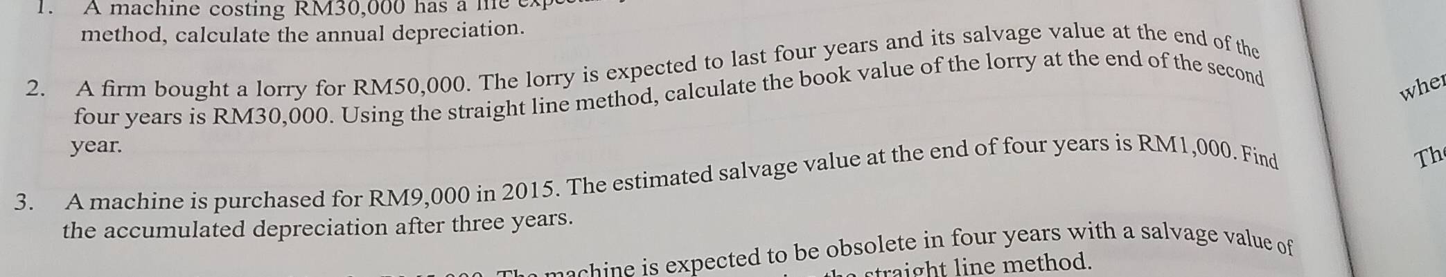 A machine costing RM30,000 has a he ex 
method, calculate the annual depreciation. 
2. A firm bought a lorry for RM50,000. The lorry is expected to last four years and its salvage value at the end of the
four years is RM30,000. Using the straight line method, calculate the book value of the lorry at the end of the second 
wher
year. 
3. A machine is purchased for RM9,000 in 2015. The estimated salvage value at the end of four years is RM1,000. Find 
Th 
the accumulated depreciation after three years. 
expected to be obsolete in four years with a salvage value of 
straight line method.