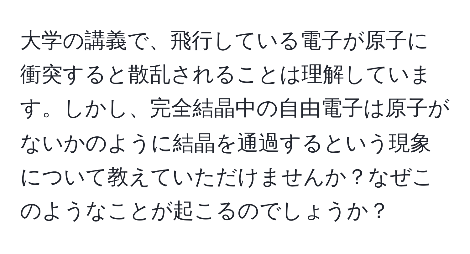 大学の講義で、飛行している電子が原子に衝突すると散乱されることは理解しています。しかし、完全結晶中の自由電子は原子がないかのように結晶を通過するという現象について教えていただけませんか？なぜこのようなことが起こるのでしょうか？