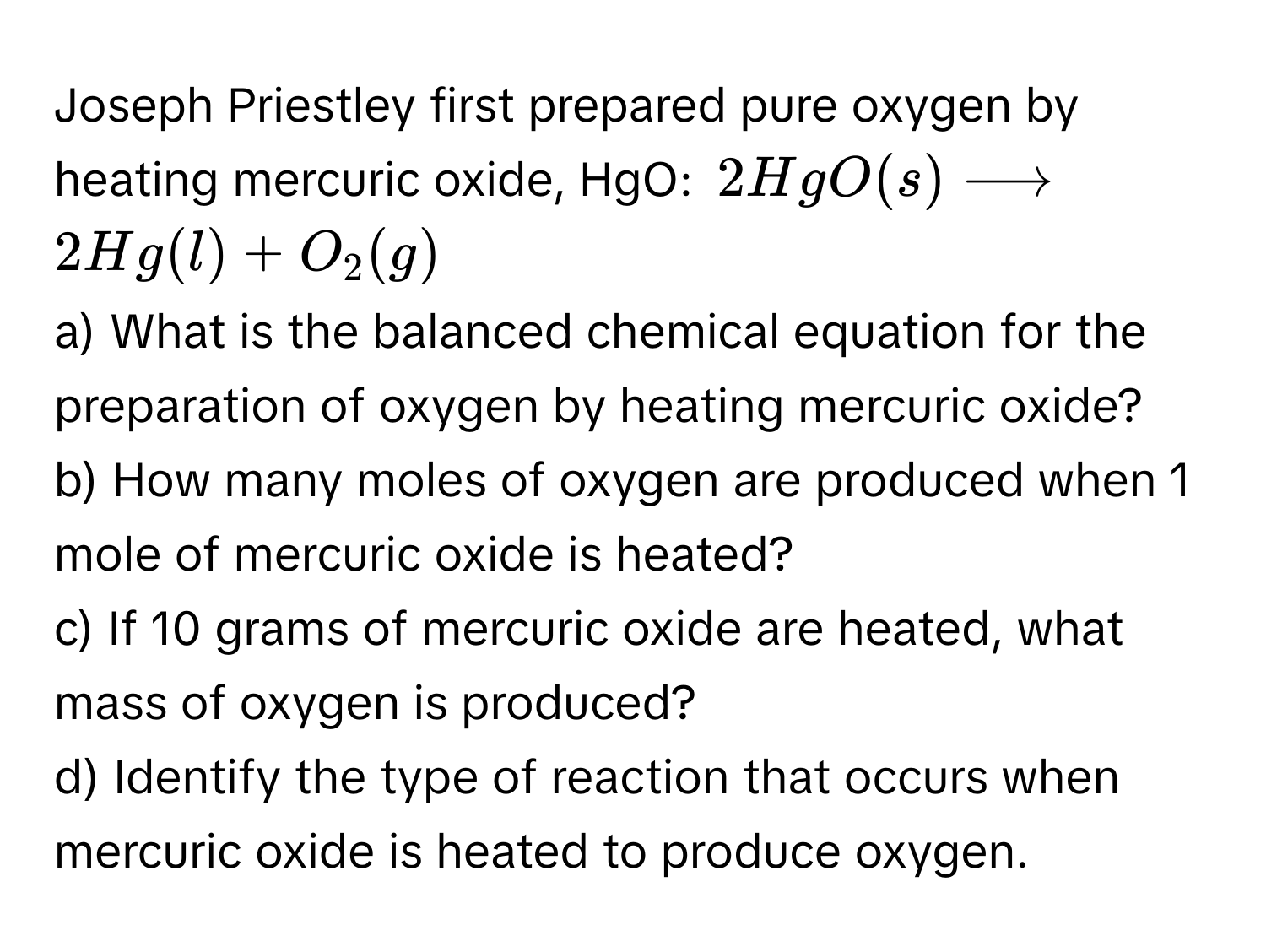 Joseph Priestley first prepared pure oxygen by heating mercuric oxide, HgO:  $2HgO(s) longrightarrow 2Hg(l) + O_2(g)$

a) What is the balanced chemical equation for the preparation of oxygen by heating mercuric oxide?
b) How many moles of oxygen are produced when 1 mole of mercuric oxide is heated?
c) If 10 grams of mercuric oxide are heated, what mass of oxygen is produced?
d) Identify the type of reaction that occurs when mercuric oxide is heated to produce oxygen.