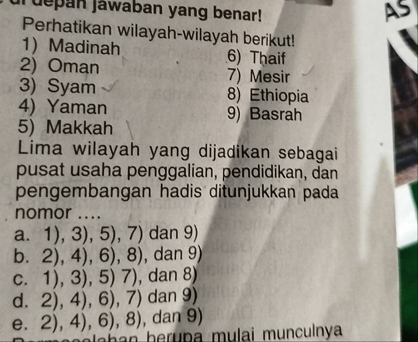 Tuepan jawaban yang benar!
As
Perhatikan wilayah-wilayah berikut!
1 Madinah 6) Thaif
2) Oman
7) Mesir
3) Syam 8) Ethiopia
4) Yaman
9) Basrah
5) Makkah
Lima wilayah yang dijadikan sebagai
pusat usaha penggalian, pendidikan, dan
pengembangan hadis ditunjukkan pada
nomor ....
a. 1),3),5),7) dan 9)
b. 2),4),6),8) , dan 9)
C. 1),3),5)7) , dan 8)
d. 2),4),6),7) dan 9)
e. 2),4),6),8) , dan 9)
e a h b er p a mulai munculnya