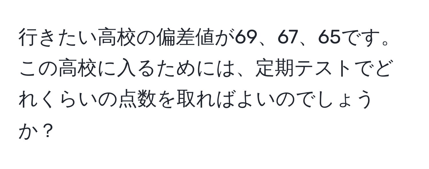 行きたい高校の偏差値が69、67、65です。この高校に入るためには、定期テストでどれくらいの点数を取ればよいのでしょうか？