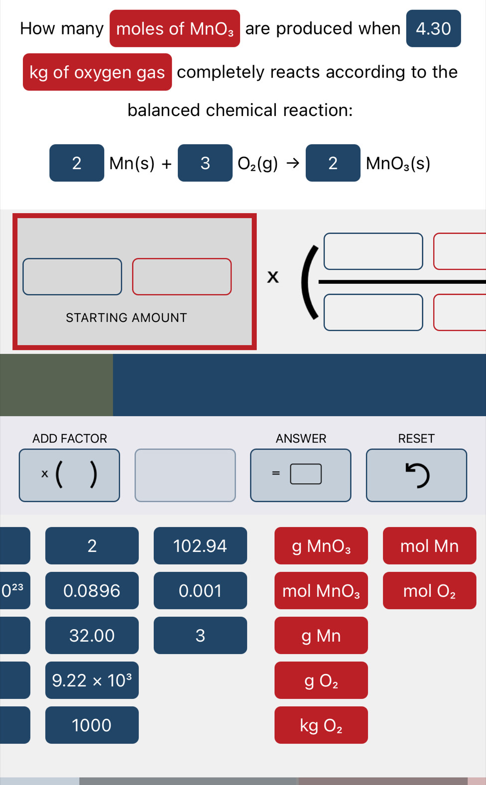 How many moles of MnO_3 are produced when 4.30
kg of oxygen gas completely reacts according to the
balanced chemical reaction:
2 Mn(s)+ 3 O_2(g) 2 / MnO_3(s)
□ □ * ( □ □ /□ □  
ADD FACTOR ANSWER RESET
×( ) =□ 7
2 mol Mn
a 102.9 4 g MnO_3
0^(23) 0.0896 0.001 mol MnO_3 mol O_2
32.00 3 Mn
a
9.22* 10^3
gO_2
1000 kgO_2