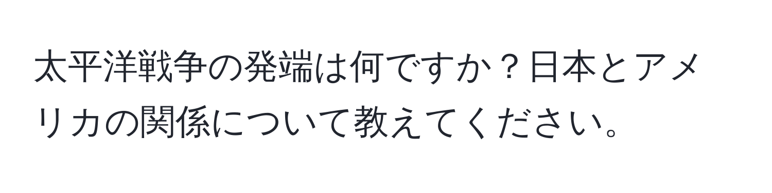 太平洋戦争の発端は何ですか？日本とアメリカの関係について教えてください。