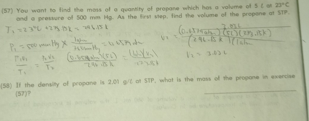 (57) You want to find the mass of a quantity of propane which has a volume of 5 l at 23°C
and a pressure of 500 mm Hg. As the first step, find the volume of the propane at STP. 
_ 
(58) If the density of propane is 2.01 g/l at STP, what is the mass of the propane in exercise 
(57)?