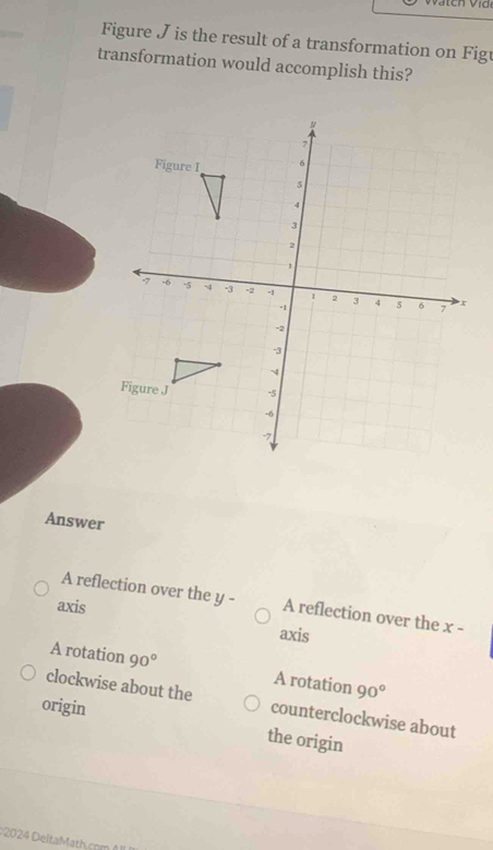 Figure J is the result of a transformation on Figu
transformation would accomplish this?
Answer
A reflection over the y - A reflection over the x -
axis axis
A rotation 90° A rotation 90°
clockwise about the counterclockwise about
origin
the origin
2024 DeltaMath cm