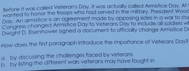 Before it was called Veteran's Day, it was actually called Armistice Day. At
wanted to honor the troops who had served in the military. President Wooo
Day. An armistice is an agreement made by opposing sides in a war to sto
Congress changed Armistice Day to Veterans Day to include all soldiers w
Dwight D. Eisenhower signed a document to officially change Armistice D
How does the first paragraph introduce the importance of Veterans Day?
a. by discussing the challenges faced by veterans
b. by listing the different wars veterans may have fought in