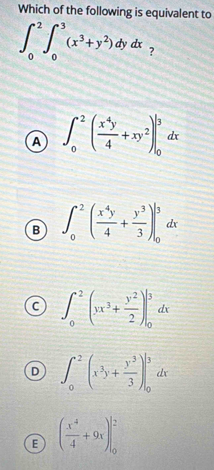 Which of the following is equivalent to
∈t _0^(2∈t _0^3(x^3)+y^2)dydx ?
A ∈t _0^(2(frac x^4)y4+xy^2)|_0^(3dx
B ∈t _0^2(frac x^4)y4+ y^3/3 )|_0^(3dx
C ∈t _0^2(yx^3)+ y^2/2 )|_0^(3dx
D ∈t _0^2(x^3)y+ y^3/3 )|_0^(3dx
E (frac x^4)4+9x)|_0^2