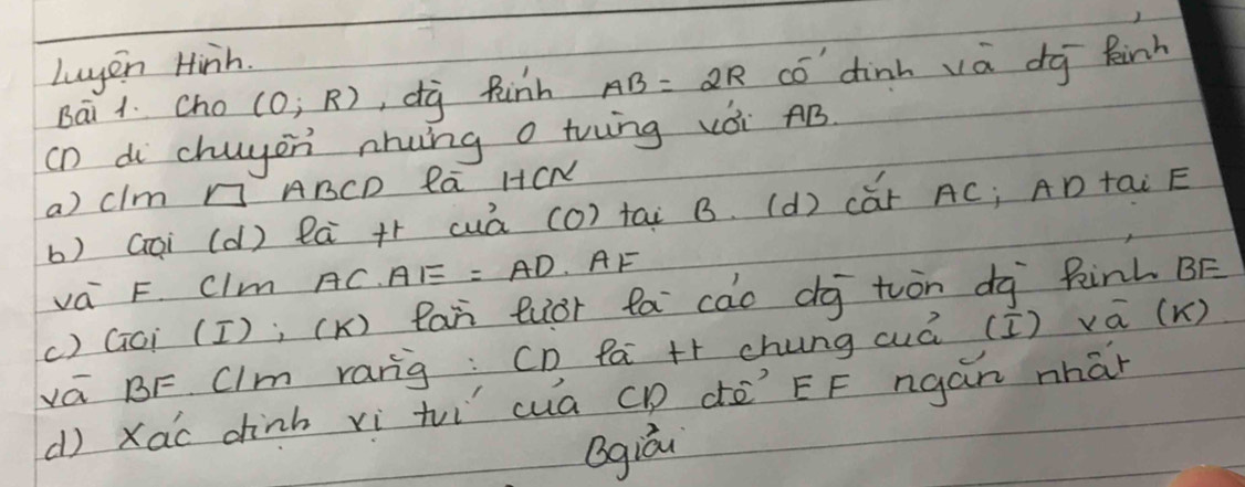 Luyin Hinh. 
Bāi 1. Cho (0;R) , dg Rinh AB=2R có dinh và dg kinh 
(n di chuyon nhung o trwng vèi AB. 
a) clm n An CD la HCN 
b) Gai (d) là +r cuà (0) tai B. (d) cǎr AC; AD tai E
va F. Clm AC. AE=AD AF 
() Gci (I); (K) Ran luòr fa cao dg tuòn dà Rinh BF
vá BF Clm ranig: CD Pa ++ chung (á (I) va (K) 
() Xao dhinh xì tì cuā CD dē EF ngán nhán 
Qgiá