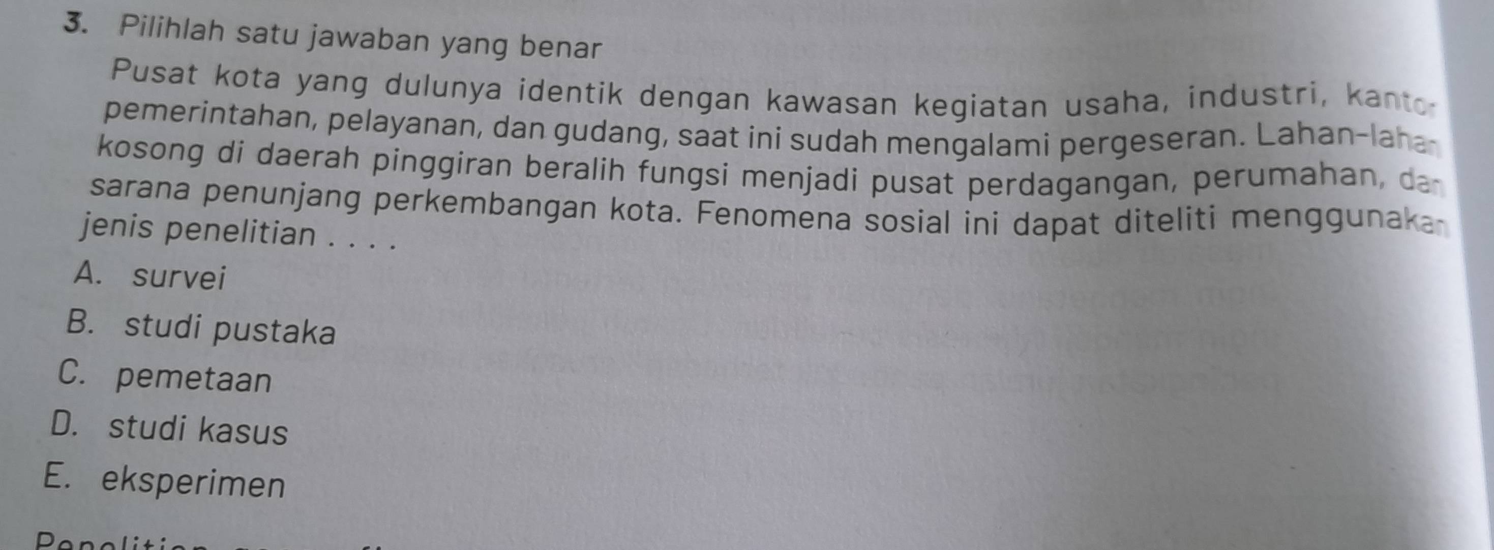 Pilihlah satu jawaban yang benar
Pusat kota yang dulunya identik dengan kawasan kegiatan usaha, industri, kanto
pemerintahan, pelayanan, dan gudang, saat ini sudah mengalami pergeseran. Lahan-laha-
kosong di daerah pinggiran beralih fungsi menjadi pusat perdagangan, perumahan, da
sarana penunjang perkembangan kota. Fenomena sosial ini dapat diteliti menggunaka
jenis penelitian . . . .
A. survei
B. studi pustaka
C. pemetaan
D. studi kasus
E. eksperimen
D