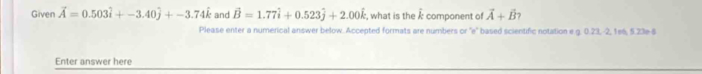 Given vector A=0.503hat i+-3.40hat j+-3.74hat k and vector B=1.77vector i+0.523hat j+2.00hat k , what is the k component of vector A+vector B
Please enter a numerical answer below. Accepted formats are numbers or ''e' based scientific notation e.g. 0.23, -2, 1e6, 5.23e 6 
Enter answer here