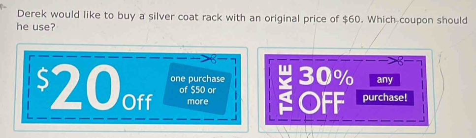 Derek would like to buy a silver coat rack with an original price of $60. Which coupon should 
he use? 
one purchase 30% any
$20off of $50 or 
more OFF purchase!