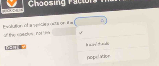 Choosing Factors 
QUICK CHECK 
Evolution of a species acts on the 
of the species, not the 
DONE individuals 
population