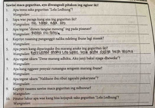 Sawise maca geguritan, ayo diwangsuli pitakon ing ngisor iki! 
1. Apa tema saka geguritan "Lela Ledhung"? 
Wangsulan:_ 
2. Sapa wae paraga kang ana ing geguritan iki? 
Wangsulan: I9 bapak, adęk, aru_ 
3. Apa tegese "dimen tangise meneng" ing pada pisanan? 
Wangsulan: Supaya dío rangi_ 
4. Kepriye rasaning panganggit nalika ndeleng ibune lagi masak? 
Wangsulan: 
_ 
5. Apa pesen kang diparingake ibu marang anake ing geguritan iki? 
Wangsulan: Dakkudange andkku sing bagus, bejük gedne 10 Boc@h Utuma 
6. Apa tegese ukara ''Dene marang adhiku, Aku janji bakal njaga dheweke'? 
Wangsulan:_ 
7. Apa kang nggawe penyair rumangsa sengsem marang ibune? 
Wangsulan:_ 
8. Apa tegese ukara “Nalikane ibu ribut ngayahi pakaryane”? 
Wangsulan:_ 
_ 
9. Kepriye rasamu sawise maca geguritan ing ndhuwur? 
Wangsulan: 
_ 
10. Pitutur luhur apa wae kang bisa kojupuk saka geguritan ''Lela Ledhung'? 
Wangsulan: