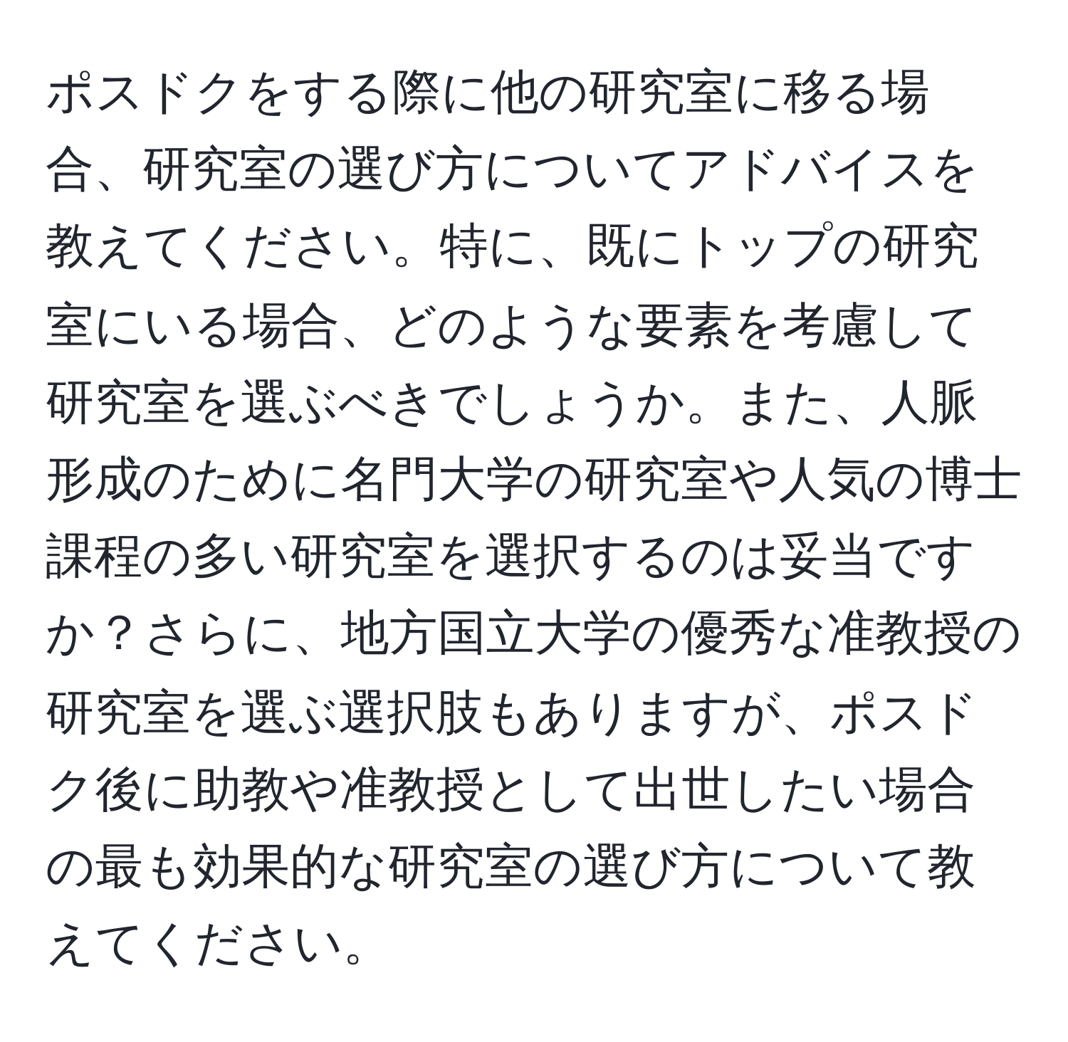 ポスドクをする際に他の研究室に移る場合、研究室の選び方についてアドバイスを教えてください。特に、既にトップの研究室にいる場合、どのような要素を考慮して研究室を選ぶべきでしょうか。また、人脈形成のために名門大学の研究室や人気の博士課程の多い研究室を選択するのは妥当ですか？さらに、地方国立大学の優秀な准教授の研究室を選ぶ選択肢もありますが、ポスドク後に助教や准教授として出世したい場合の最も効果的な研究室の選び方について教えてください。