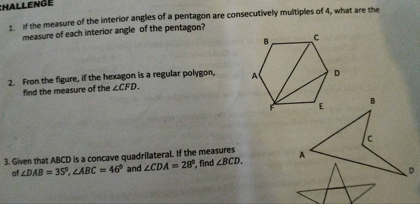 CHALLENGE 
1. If the measure of the interior angles of a pentagon are consecutively multiples of 4, what are the 
measure of each interior angle of the pentagon? 
2. Fron the figure, if the hexagon is a regular polygon, 
find the measure of the ∠ CFD.
B
C
3. Given that ABCD is a concave quadrilateral. If the measures 
of ∠ DAB=35°, ∠ ABC=46° and ∠ CDA=28° , find ∠ BCD. 
A 
D