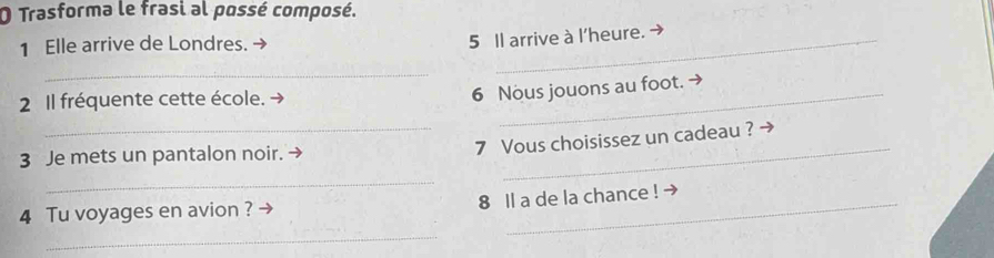 Trasforma le frasi al possé composé. 
1 Elle arrive de Londres. 
5 Il arrive à l'heure. 
_ 
2 Il fréquente cette école. 
6 Nous jouons au foot. → 
3 Je mets un pantalon noir. → 
_ 
_7 Vous choisissez un cadeau ? - 
_ 
8 ll a de la chance ! → 
4 Tu voyages en avion ? 
_