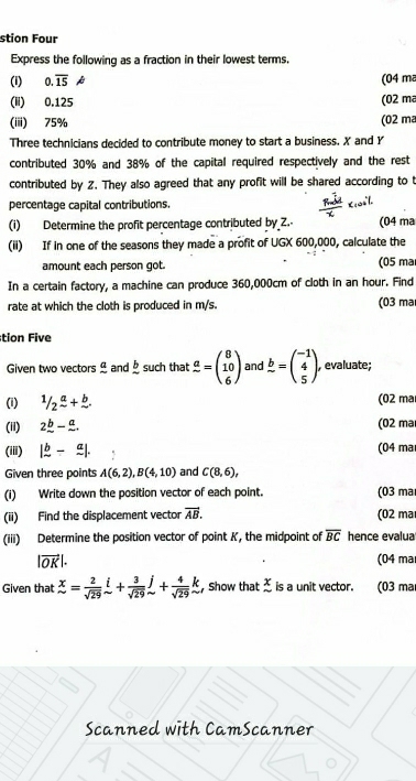 stion Four
Express the following as a fraction in their lowest terms.
(i) 0.overline 15 k (04 m
(ii) 0.125 (02 ma
(iiii) 75% (02 ma
Three technicians decided to contribute money to start a business. X and Y
contributed 30% and 38% of the capital required respectively and the rest
contributed by 2. They also agreed that any profit will be shared according to t
percentage capital contributions.
(i) Determine the profit percentage contributed by Z. (04 ma
(ii) If in one of the seasons they made a profit of UGX 600,000, calculate the
amount each person got. (05 ma
In a certain factory, a machine can produce 360,000cm of cloth in an hour. Find
rate at which the cloth is produced in m/s. (03 ma
tion Five
Given two vectors  and _ b such that frac a=beginpmatrix 8 10 6endpmatrix and frac b=beginpmatrix -1 4 5endpmatrix; evaluate;
(i) ^1/_2frac a+ ^b. (02 mar
(ii) 2_ b-_ a. (02 mar
(iii) |frac b-frac a|. (04 ma
Given three points A(6,2),B(4,10) and C(8,6),
(i) Write down the position vector of each point. (03 ma
(ii) Find the displacement vector vector AB. (02 ma
(iii) Determine the position vector of point K, the midpoint of overline BC hence evalua
|vector OK|. (04 ma
Given that beginarrayr x sim endarray = 2/sqrt(29) beginarrayr i sim endarray + 3/sqrt(29) beginarrayr j sim endarray + 4/sqrt(29) beginarrayr k sim endarray ,Show that  x/sim   is a unit vector. (03 ma
Scanned with CamScanner