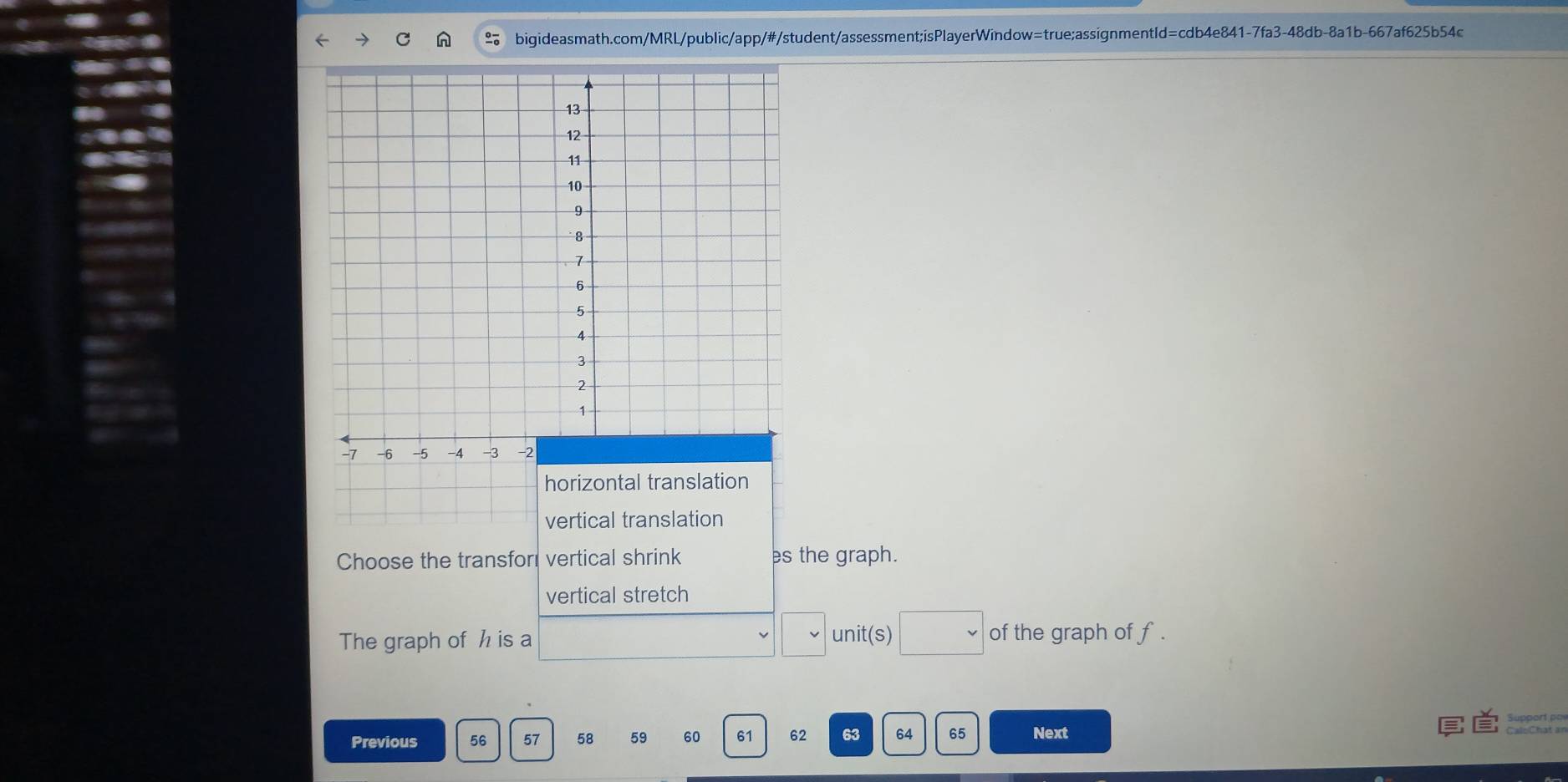 Choose the transfori vertical shrink es the graph. 
vertical stretch 
The graph of h is a ()^n=()10^n unit(s) □ v of the graph of f. 
Previous 56 57 58 59 60 61 62 63 64 65 Next