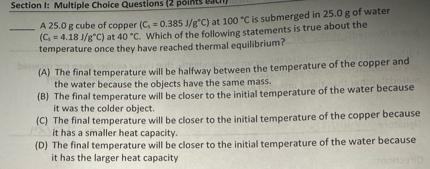 Questions (2 points each)
A 25.0 g cube of copper (C_s=0.385J/g°C) at 100°C is submerged in 25.0 g of water
_ (C_s=4.18J/g°C) at 40°C. Which of the following statements is true about the
temperature once they have reached thermal equilibrium?
(A) The final temperature will be halfway between the temperature of the copper and
the water because the objects have the same mass.
(B) The final temperature will be closer to the initial temperature of the water because
it was the colder object.
(C) The final temperature will be closer to the initial temperature of the copper because
it has a smaller heat capacity.
(D) The final temperature will be closer to the initial temperature of the water because
it has the larger heat capacity