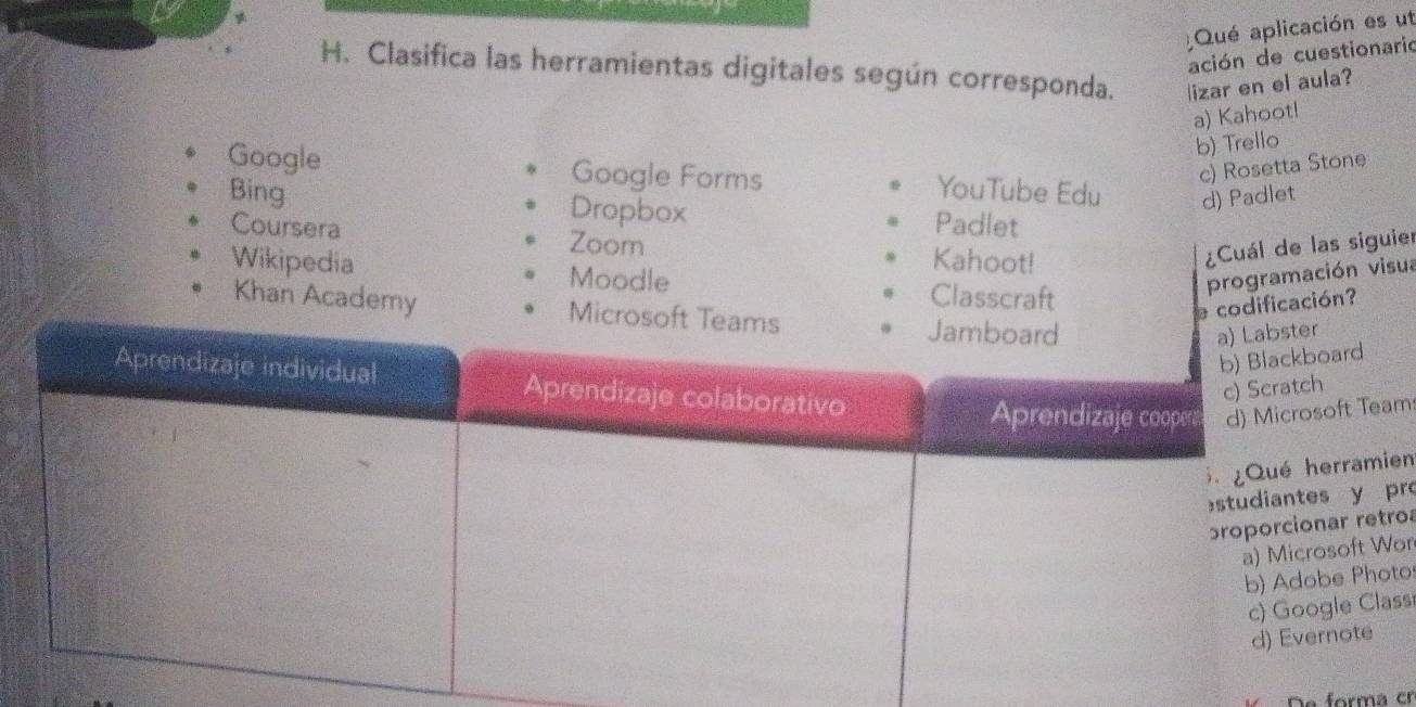 Qué aplicación es ut
ación de cuestionario
H. Clasifica las herramientas digitales según corresponda. lizar en el aula?
a) Kahoot!
b) Trello
c) Rosetta Stone
Google Google Forms YouTube Edu d) Padlet
Bing Dropbox Padlet
Coursera Zoom Kahoot!
¿Cuál de las siguier
Wikipedia Moodle programación visua
Classcraft
cación?
Khan Academ
d
Team
amien
y pr
retroa
ft Wor
Photo
Class
te
forma cr