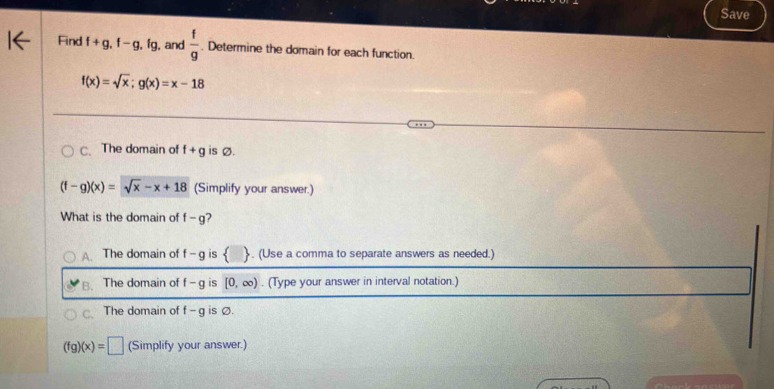 Save
Find f+g, f-g, fg , and  f/g . Determine the domain for each function.
f(x)=sqrt(x); g(x)=x-18
C. The domain of f+g is Ø.
(f-g)(x)=sqrt(x)-x+18 (Simplify your answer.)
What is the domain of f-g 2
A. The domain of f-g is . (Use a comma to separate answers as needed.)
B. The domain of f-g is [0,∈fty ). (Type your answer in interval notation.)
The domain of f-g is Ø.
(fg)(x)=□ (Simplify your answer.)