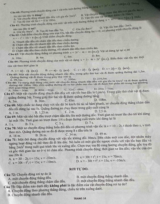 Phương trình chuyển động của 1 vật trên một đường thắng có đạng x=2t^2+10t+106(m.5) Thông
A. Vật chuyển động nhanh dẫn đều với gia tốc 2m/s^2. B. Vật chuyển động chậm dân đều với gia tốc 4m/s^2.
tin nào sau đây là đủng?
x=4t^2-3t+7(m/s)
Câu 61: Phương trình chuyển động của một vật trên một đường thắng có đạng D. Vận tốc của vật tai thời điểm t là 10m/s.  Điều
C. Tọa độ của vật lúc t=0 là 100m.
nào sau đây là sai?
Cầu 62: Chất điểm chuyển động trên trục Ox, bắt đầu chuyển động lúc C. Gia tốc 8m/s^2. D. Vận tốc ban đầu -3m/s.
A. Gia tốc 4m/s^2 B. Tọa độ ban đầu 7m.
t=0
x=-t^2+10t+8 a 1 Chất điểm chuyển động: 0, có phương trình chuyển động là
A. Nhanh dẫn đều rồi chậm dẫn đều theo chiều dương.
B. Chậm dẫn đều rồi nhanh dẫn đều theo chiều dương
C. Chậm dẫn đều rồi nhanh dẫn đều theo chiều âm.
D. Chậm dần đều theo chiều dương, rồi nhanh dẫn đều theo chiều âm.
Câu 63: Vật chuyển động thắng có phương trình x=2t^2-4t+10(m;s) Vật sẽ dừng lại tại vị trí
A. 10m. B. 4m C. 6m. D. 8m.
* Câu 64: Phương trình chuyển động của một vật có dạng x=3-4t+2t^2(m;s). Biểu thức vận tốc tức thời
của vật theo thời gian là
A. v=2(t-2) □  (= /s) B. v=4(t-1) (m/s) C. v=2(t-1) (m/s) D. v=2(t+2):(m/s).
Câu 65: Một vật chuyển động thắng nhanh dẫn đều, trong giây thứ hai vật đi được quãng đường dài 1,5m.
A. 99.5m Quâng đường vật đi được trong giây thứ 100 là C. 200m.
2m/s^2
Câu 66: Từ trạng thái đứng yên B. 199m. ột vật chuyển động nhanh dẫn đều với gia tốc là D. 210,5m.  và đị được quâng
mot
đường đài 100m. Hãy chia quảng đường đó ra hai phân sao cho vật đi được hai phần đó trong hai khoảng
A. 50r thời gian bằng nhau
n=30m B. 10m= - 60m C. 32m-68m. D. 25m-75m.
Câu 67: Một vật chuyển động nhanh dẫn đều với vận tốc ban đầu là 0 (m/s). Trong giây thứ nhất vật đi được
quãng đường 3m. Trong giây thứ hai vật đi được quãng đường bằng
A. 3m. B. 36m. C. 45m. D. 108m.
Câu 6 8:M6t chiếc xe đang chạy với tốc độ 36 km/h thì tài xế hãm phanh, xe chuyển động thẳng chậm dần
đều rồi dừng lại sau 5s. Quâng đường xe chạy được trong giây cuối cùng là
A. 1 m. B. 1,25 m. C. 2 m. D. 2,5 m.
Câu 69: Một vật nhỏ bắt đầu trượt chậm dần đều lên một đường đốc. Thời gian nó trượt lên cho tới khi dừng
lại mất 10s. Thời gian nó trượt được 1/4 s đoạn đường cuối trước khi dừng lại là
A. 1 s. B. 3 s. C. 5 s. D. 7 s.
Câu 70: Một xe chuyển động thẳng biến đổi đều có phương trình vận tốc là v=10-2t , t thính theo s, v tính
theo m/s. Quãng đường mà xe đó đi được trong 8 s đầu tiên là C. 34 m. D. 49 m.
A. 16 m. B. 26 m
Câu 71: Một ôtô đang chuyển động với vận tốc không đổi 30m/s. Đến chân một con dốc, đột nhiên máy
ngừng hoạt động và ôtô theo đà đi lên dốc. Nó luôn có một gia tốc ngược chiều với vận tốc ban đầu và
bằng 2m/s^2 trong suốt quá trình lên và xuống đốc. Chọn trục toạ độ cùng hướng chuyển động, gốc toạ độ
và gốc thời gian lúc xe ở vị trí chân dốc. Phương trình chuyển động; thời gian xe lên dốc; vận tốc của ôtô
sau 20s là
A. x=30-2t;t=15s;v=-10m/s. B. x=30t+t^2;t=15s;v=70m/s.
C. x=30t-t^2;t=15s;v=-10m/s. D. x=-30t+t^2;t=15s; v=-10m/s.
rơi tự do.
Câu 72: Chuyển động rơi tự do là
A. một chuyển động thắng đều.  B. một chuyển động thẳng nhanh dần.
C. một chuyển động thẳng chậm dần đều. D. một chuyển động thẳng nhanh dần đều.
Câu 73: Đặc điểm nào dưới đây không phải là đặc điểm của vật chuyển động rơi tự do?
A. Chuyển động theo phương thắng đứng, chiều từ trên xuống dưới.
B. Chuyển động nhanh dẫn đều.
TRANG 14