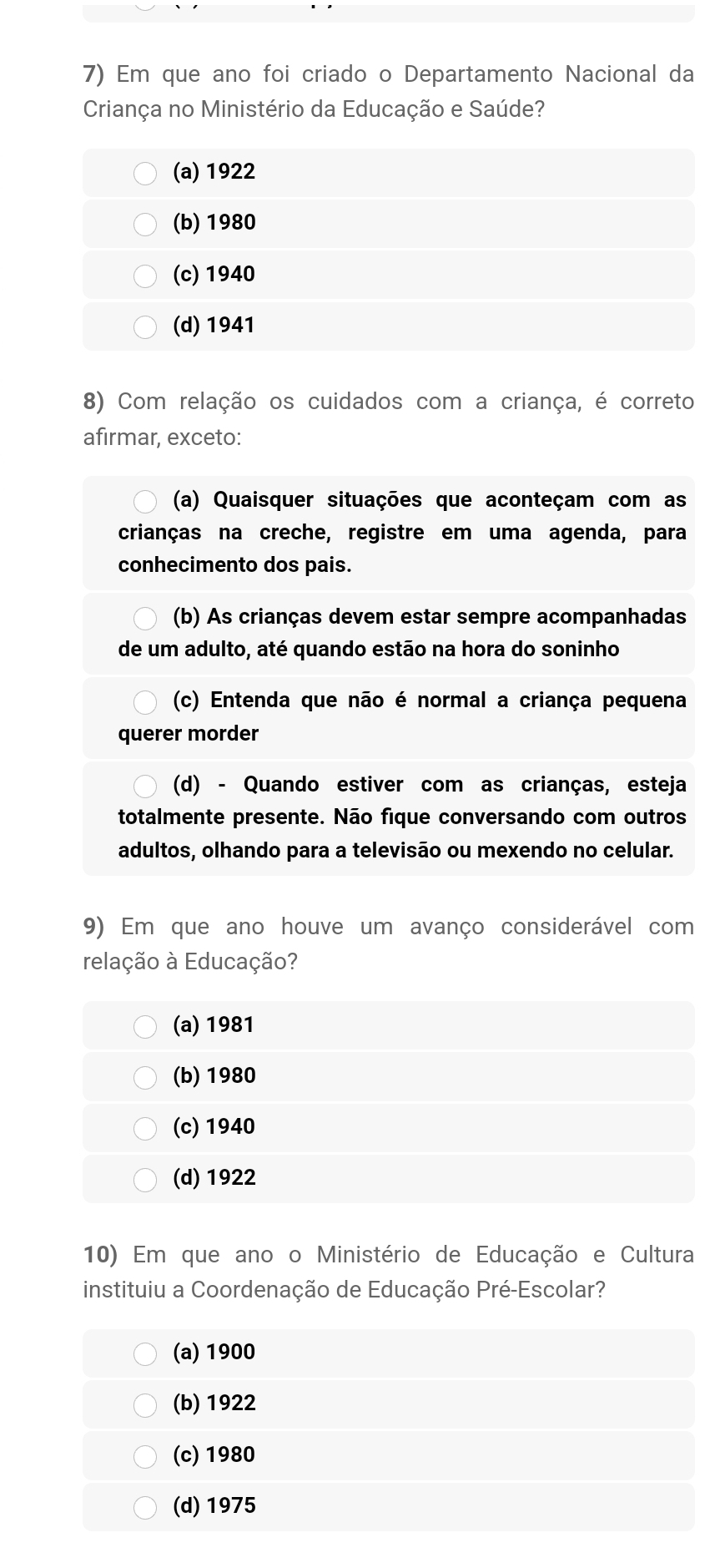 Em que ano foi criado o Departamento Nacional da
Criança no Ministério da Educação e Saúde?
(a) 1922
(b) 1980
(c) 1940
(d) 1941
8) Com relação os cuidados com a criança, é correto
afirmar, exceto:
(a) Quaisquer situações que aconteçam com as
crianças na creche, registre em uma agenda, para
conhecimento dos pais.
(b) As crianças devem estar sempre acompanhadas
de um adulto, até quando estão na hora do soninho
(c) Entenda que não é normal a criança pequena
querer morder
(d) - Quando estiver com as crianças, esteja
totalmente presente. Não fique conversando com outros
adultos, olhando para a televisão ou mexendo no celular.
9) Em que ano houve um avanço considerável com
relação à Educação?
(a) 1981
(b) 1980
(c) 1940
(d) 1922
10) Em que ano o Ministério de Educação e Cultura
instituiu a Coordenação de Educação Pré-Escolar?
(a) 1900
(b) 1922
(c) 1980
(d) 1975