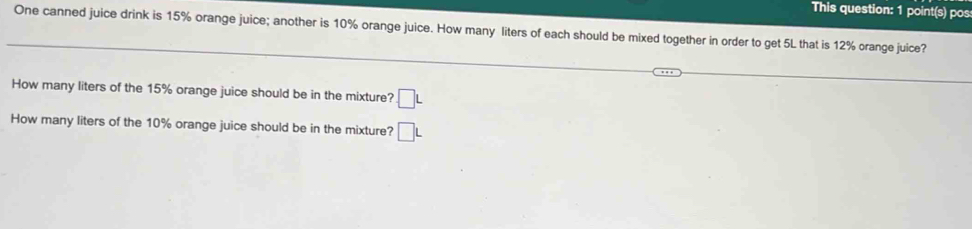 This question: 1 point(s) pos: 
One canned juice drink is 15% orange juice; another is 10% orange juice. How many liters of each should be mixed together in order to get 5L that is 12% orange juice? 
_ 
_ 
_ 
How many liters of the 15% orange juice should be in the mixture? □ L
How many liters of the 10% orange juice should be in the mixture? □ L