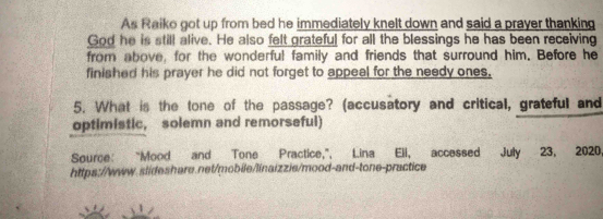 As Raiko got up from bed he immediately knelt down and said a prayer thanking 
God he is still alive. He also felt grateful for all the blessings he has been receiving 
from above, for the wonderful family and friends that surround him. Before he 
finished his prayer he did not forget to appeal for the needy ones, 
5. What is the tone of the passage? (accusatory and critical, grateful and 
optimistic, solemn and remorseful) 
Source: “Mood and Tone Practice,”, Lina Ell, accessed July 23, 2020, 
https://www.slideshare.net/mobie/linaizzie/mood-and-tone-practice