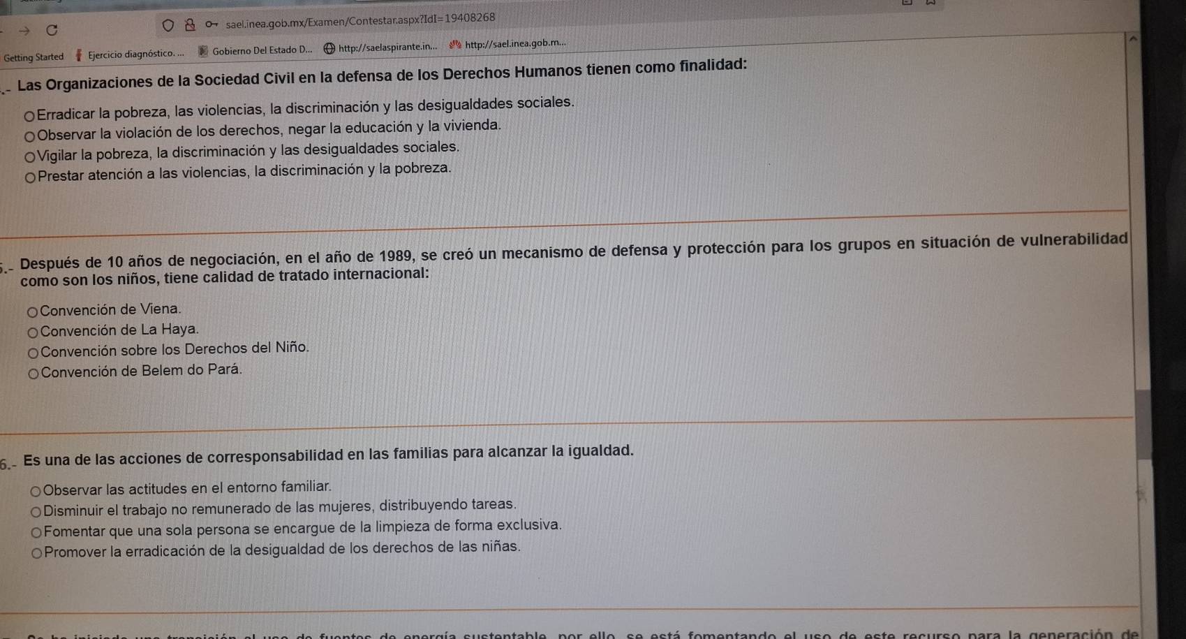 Getting Started Ejercicio diagnóstico. ... Gobierno Del Estado D... http://saelaspirante.in... http://sael.inea.gob.m...
Las Organizaciones de la Sociedad Civil en la defensa de los Derechos Humanos tienen como finalidad:
〇Erradicar la pobreza, las violencias, la discriminación y las desigualdades sociales.
Observar la violación de los derechos, negar la educación y la vivienda.
Vigilar la pobreza, la discriminación y las desigualdades sociales.
Prestar atención a las violencias, la discriminación y la pobreza.
Después de 10 años de negociación, en el año de 1989, se creó un mecanismo de defensa y protección para los grupos en situación de vulnerabilidad
como son los niños, tiene calidad de tratado internacional:
Convención de Viena.
Convención de La Haya.
Convención sobre los Derechos del Niño.
Convención de Belem do Pará.
Es una de las acciones de corresponsabilidad en las familias para alcanzar la igualdad.
○Observar las actitudes en el entorno familiar.
○Disminuir el trabajo no remunerado de las mujeres, distribuyendo tareas.
○Fomentar que una sola persona se encargue de la limpieza de forma exclusiva.
Promover la erradicación de la desigualdad de los derechos de las niñas.
es t e recurso para la generación de