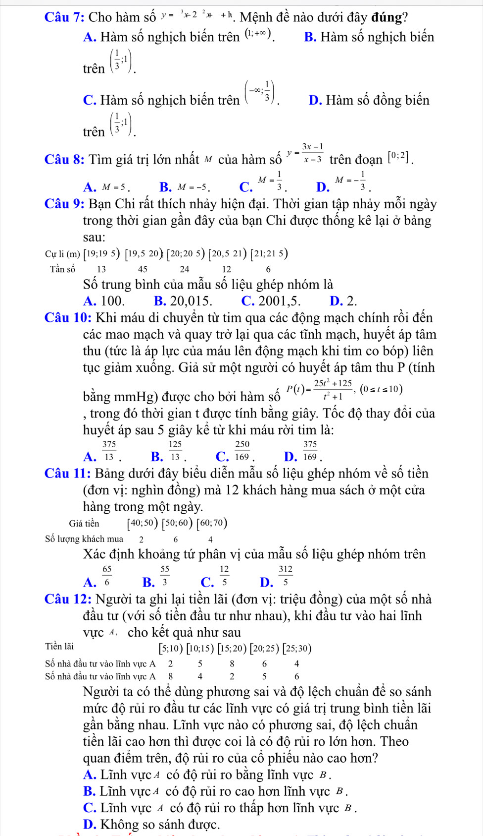 Cho hàm số y=^3x-2^2x+k. Mệnh đề nào dưới đây đúng?
A. Hàm số nghịch biến trên (1;+∈fty ) B. Hàm số nghịch biến
trên ( 1/3 ;1).
C. Hàm số nghịch biến trên (-∈fty ; 1/3 ). D. Hàm số đồng biến
trên ( 1/3 ;1).
Câu 8: Tìm giá trị lớn nhất M của hàm số y= (3x-1)/x-3  trên đoạn [0;2].
A. M=5. B. M=-5. C. M= 1/3 . D. M=- 1/3 .
Câu 9: Bạn Chi rất thích nhảy hiện đại. Thời gian tập nhảy mỗi ngày
trong thời gian gần đây của bạn Chi được thống kê lại ở bảng
sau:
Cự li (m) [19;195)[19,520 [20;205)[20,521)[21;215)
Tần số  13 45 24 12
Số trung bình của mẫu số liệu ghép nhóm là
A. 100. B. 20,015. C. 2001,5. D. 2.
Câu 10: Khi máu di chuyển từ tim qua các động mạch chính rồi đến
các mao mạch và quay trở lại qua các tĩnh mạch, huyết áp tâm
thu (tức là áp lực của máu lên động mạch khi tim co bóp) liên
tục giảm xuống. Giả sử một người có huyết áp tâm thu P (tính
bằng mm Hg) 1  được cho bởi hàm số P(t)= (25t^2+125)/t^2+1 ,(0≤ t≤ 10)
, trong đó thời gian t được tính bằng giây. Tốc độ thay đổi của
huyết áp sau 5 giây kể từ khi máu rời tim là:
A.  375/13 .  125/13 . C.  250/169  D.  375/169 .
B.
Câu 11: Bảng dưới đây biểu diễn mẫu số liệu ghép nhóm về số tiền
(đơn vị: nghìn đồng) mà 12 khách hàng mua sách ở một cửa
hàng trong một ngày.
Giá tiền [40;50)[50;60)[60;70)
Số lượng khách mua 2   6 4
Xác định khoảng tứ phân vị của mẫu số liệu ghép nhóm trên
A.  65/6   55/3  C.  12/5  D.  312/5 
B.
Câu 12: Người ta ghi lại tiền lãi (đơn vị: triệu đồng) của một số nhà
đầu tư (với số tiền đầu tư như nhau), khi đầu tư vào hai lĩnh
vực 4 cho kết quả như sau
Tiền lãi [5;10)[10;15)[15;20)[20;25)[25;30)
Số nhà đầu tư vào lĩnh vực A 2 5 8 6 4
Số nhà đầu tư vào lĩnh vực A 8 4 2 5 6
Người ta có thể dùng phương sai và độ lệch chuẩn để so sánh
mức độ rủi ro đầu tư các lĩnh vực có giá trị trung bình tiền lãi
gần bằng nhau. Lĩnh vực nào có phương sai, độ lệch chuẩn
tiền lãi cao hơn thì được coi là có độ rủi ro lớn hơn. Theo
quan điểm trên, độ rủi ro của cổ phiếu nào cao hơn?
A. Lĩnh vực 4 có độ rủi ro bằng lĩnh vực B .
B. Lĩnh vực 4 có độ rủi ro cao hơn lĩnh vực B .
C. Lĩnh vực 4 có độ rủi ro thấp hơn lĩnh vực B.
D. Không so sánh được.