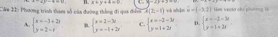 x-2y-4=0 B. x+y+4=0. C. x-2y+5=0. D. -x+2y-4=0
Câu 22: Phương trình tham số của đường thẳng đi qua điểm A(2;-1) và nhận vector u=(-3;2) làm vectơ chi phương là
A. beginarrayl x=-3+2t y=2-tendarray.. B. beginarrayl x=2-3t y=-1+2tendarray.. C. beginarrayl x=-2-3t y=1+2tendarray.. D. beginarrayl x=-2-3t y=1+2tendarray..