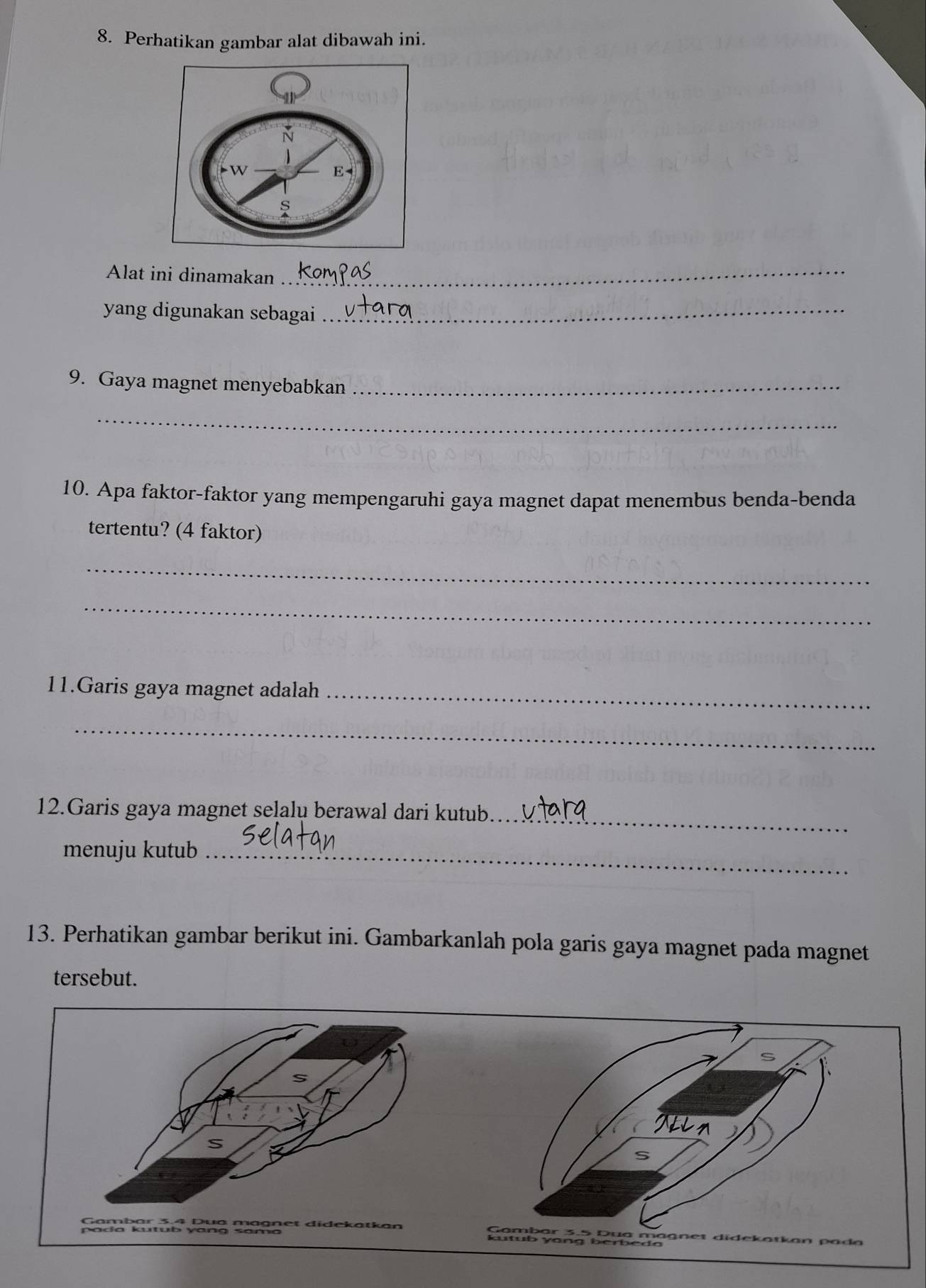 Perhatikan gambar alat dibawah ini. 
Alat ini dinamakan_ 
yang digunakan sebagai_ 
9. Gaya magnet menyebabkan_ 
_ 
10. Apa faktor-faktor yang mempengaruhi gaya magnet dapat menembus benda-benda 
tertentu? (4 faktor) 
_ 
_ 
11.Garis gaya magnet adalah_ 
_ 
_ 
12.Garis gaya magnet selalu berawal dari kutub 
menuju kutub_ 
13. Perhatikan gambar berikut ini. Gambarkanlah pola garis gaya magnet pada magnet 
tersebut.