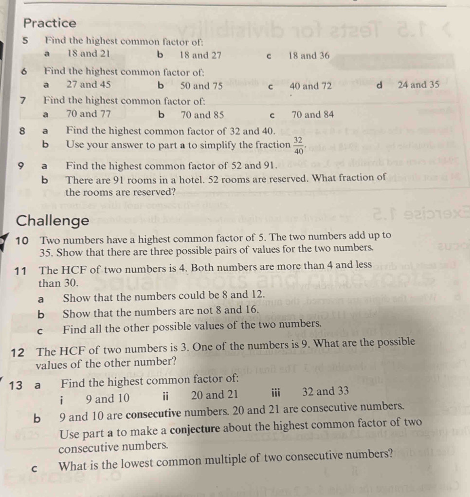 Practice
5 Find the highest common factor of:
a 18 and 21 b 18 and 27 c 18 and 36
6 Find the highest common factor of:
a 27 and 45 b 50 and 75 c 40 and 72 d 24 and 35
7 Find the highest common factor of:
a 70 and 77 b 70 and 85 c 70 and 84
8 a Find the highest common factor of 32 and 40.
b Use your answer to part a to simplify the fraction  32/40 . 
9 a Find the highest common factor of 52 and 91.
b There are 91 rooms in a hotel. 52 rooms are reserved. What fraction of
the rooms are reserved?
Challenge
10 Two numbers have a highest common factor of 5. The two numbers add up to
35. Show that there are three possible pairs of values for the two numbers.
11 The HCF of two numbers is 4. Both numbers are more than 4 and less
than 30.
a Show that the numbers could be 8 and 12.
b Show that the numbers are not 8 and 16.
c Find all the other possible values of the two numbers.
12 The HCF of two numbers is 3. One of the numbers is 9. What are the possible
values of the other number?
13 a Find the highest common factor of:
i 9 and 10 i 20 and 21 ii 32 and 33
b 9 and 10 are consecutive numbers. 20 and 21 are consecutive numbers.
Use part a to make a conjecture about the highest common factor of two
consecutive numbers.
c What is the lowest common multiple of two consecutive numbers?