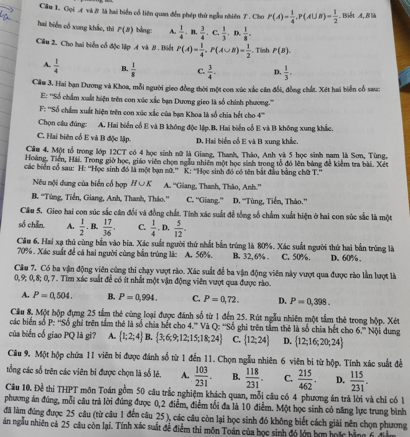 Gọi A và B là hai biến cố liên quan đến phép thử ngẫu nhiên T . Cho P(A)= 1/4 ,P(A∪ B)= 1/2 . Biết A,Blà
hai biến cố xung khắc, thì P(B) bằng: A.  1/4  · B.  3/4 . C.  1/3 . D.  1/8 ·
Câu 2. Cho hai biến cố độc lập A và B . Biết P(A)= 1/4 ,P(A∪ B)= 1/2 . Tính P(B).
A.  1/4 
B.  1/8 
C.  3/4 .  1/3 .
D.
Câu 3. Hai bạn Dương và Khoa, mỗi người gieo đồng thời một con xúc xắc cân đối, đồng chất. Xét hai biến cố sau:
E: “Số chấm xuất hiện trên con xúc xắc bạn Dương gieo là số chính phương.”
F: “Số chấm xuất hiện trên con xúc xắc của bạn Khoa là số chia hết cho 4”
Chọn câu đúng: A. Hai biến cố E và B không độc lập.B. Hai biến cố E và B không xung khắc.
C. Hai biên cố E và B độc lập. D. Hai biến cố E và B xung khắc.
Câu 4. Một tổ trong lớp 12CT có 4 học sinh nữ là Giang, Thanh, Thảo, Anh và 5 học sinh nam là Sơn, Tùng,
Hoàng, Tiến, Hải. Trong giờ học, giáo viên chọn ngẫu nhiên một học sinh trong tổ đó lên bảng đề kiểm tra bài. Xét
các biến cố sau: H: “Học sinh đó là một bạn nữ.” K: “Học sinh đó có tên bắt đầu bằng chữ T.”
Nêu nội dung của biến cố hợp H∪ K A. “Giang, Thanh, Thảo, Anh.”
B. “Tùng, Tiến, Giang, Anh, Thanh, Thảo.” C. “Giang.” D. “Tùng, Tiến, Thảo.”
Câu 5. Gieo hai con súc sắc cân đối và đồng chất. Tính xác suất để tổng số chấm xuất hiện ở hai con súc sắc là một
số chẵn. A.  1/2 . B.  17/36 . C.  1/4 . D.  5/12 .
Câu 6. Hai xạ thủ cùng bắn vào bia. Xác suất người thứ nhất bắn trúng là 80%. Xác suất người thứ hai bắn trúng là
70%. Xác suất để cả hai người cùng bắn trúng là: A. 56%. B. 32,6% . C. 50%. D. 60% .
Câu 7. Có ba vận động viên cùng thi chạy vượt rào. Xác suất để ba vận động viên này vượt qua được rào lần lượt là
0,9; 0,8; 0,7. Tìm xác suất để có ít nhất một vận động viên vượt qua được rào.
A. P=0,504. B. P=0,994. C. P=0,72. D. P=0,398.
Câu 8. Một hộp đựng 25 tấm thẻ cùng loại được đánh số từ 1 đến 25. Rút ngẫu nhiên một tấm thẻ trong hộp. Xét
các biến số P: “Số ghi trên tấm thẻ là số chia hết cho 4.” Và Q: “Số ghi trên tấm thẻ là số chia hết cho 6.” Nội dung
của biến cố giao PQ là gì? A.  1;2;4 B.  3;6;9;12;15;18;24 C.  12;24 D.  12;16;20;24
Câu 9. Một hộp chứa 11 viên bi được đánh số từ 1 đến 11. Chọn ngẫu nhiên 6 viên bi từ hộp. Tính xác suất đề
tổng các số trên các viên bi được chọn là số lẻ. A.  103/231 . B.  118/231 . C.  215/462 . D.  115/231 .
Câu 10. Đề thi THPT môn Toán gồm 50 câu trắc nghiệm khách quan, mỗi câu có 4 phương án trả lời và chỉ có 1
phương án đúng, mỗi câu trả lời đúng được 0,2 điểm, điểm tối đa là 10 điểm. Một học sinh có năng lực trung bình
đã làm đúng được 25 câu (từ câu 1 đến câu 25), các câu còn lại học sinh đó không biết cách giải nên chọn phương
án ngẫu nhiên cả 25 câu còn lại. Tính xác suất đề điểm thi môn Toán của học sinh đó lớn hơn hoặc bằng 6 điểm